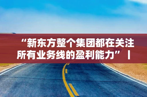 “新东方整个集团都在关注所有业务线的盈利能力”丨财报会