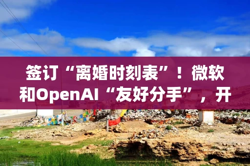 签订“离婚时刻表”！微软和OpenAI“友好分手”，开启AI大时代的“世纪联姻”落幕