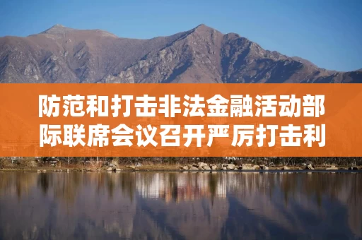 防范和打击非法金融活动部际联席会议召开严厉打击利用APP开展非法金融活动专题会议 防范和打击非法金融活动部际联席会议召开严厉打击利用APP开展非法金融活动专题会议