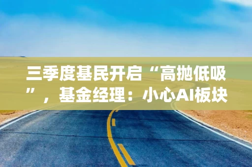 三季度基民开启“高抛低吸”，基金经理：小心AI板块高估值风险|基金放大镜