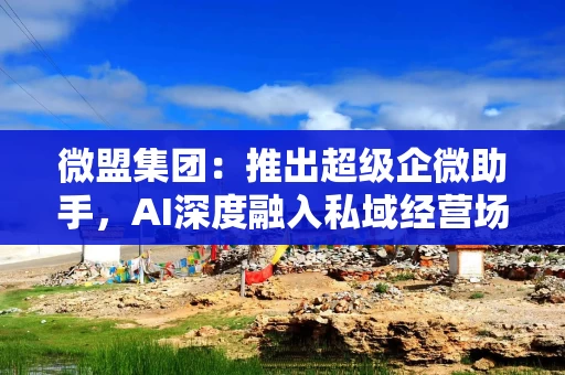 微盟集团：推出超级企微助手，AI深度融入私域经营场景