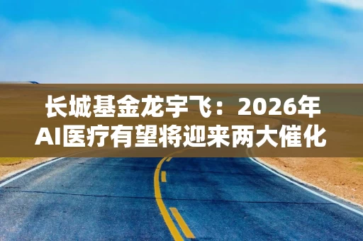 长城基金龙宇飞：2026年AI医疗有望将迎来两大催化