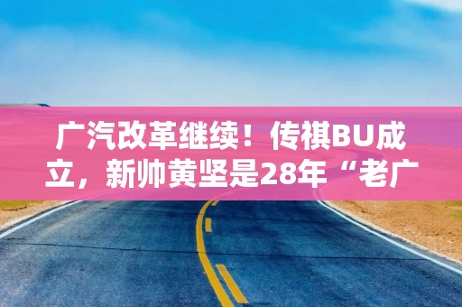 广汽改革继续！传祺BU成立，新帅黄坚是28年“老广汽”