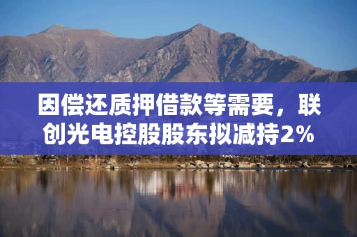 因偿还质押借款等需要，联创光电控股股东拟减持2%股份，或套现超6亿元