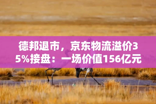 德邦退市，京东物流溢价35%接盘：一场价值156亿元的“一体化”豪赌