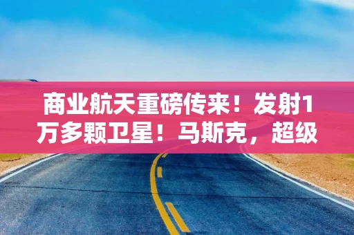 商业航天重磅传来！发射1万多颗卫星！马斯克，超级计划曝光