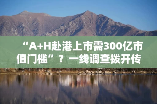 “A+H赴港上市需300亿市值门槛”？一线调查拨开传闻迷雾