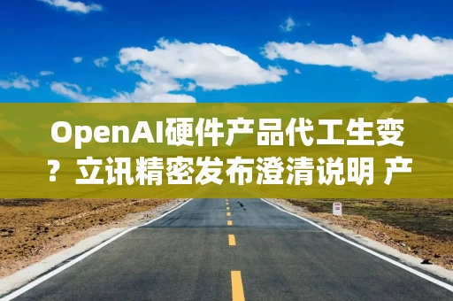 OpenAI硬件产品代工生变？立讯精密发布澄清说明 产业人士：重大创新型终端临时更换供应安排不合常识
