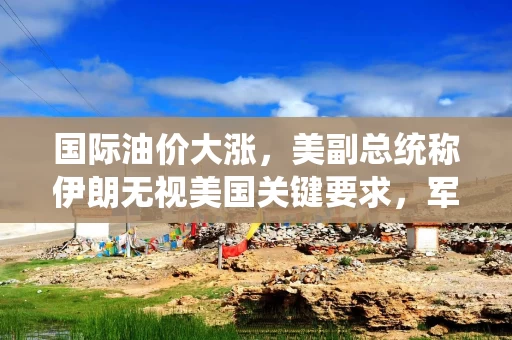 国际油价大涨，美副总统称伊朗无视美国关键要求，军事打击选项犹存