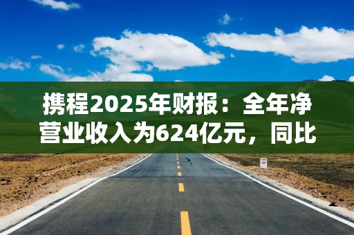 携程2025年财报：全年净营业收入为624亿元，同比上升17%