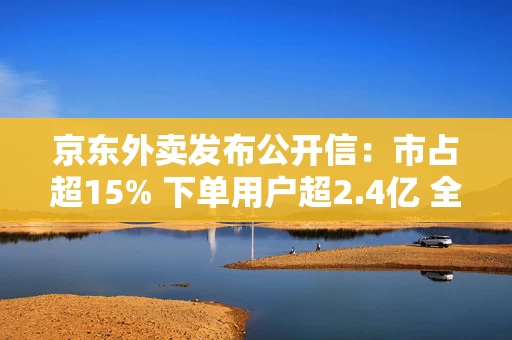 京东外卖发布公开信：市占超15% 下单用户超2.4亿 全面发力七鲜小厨