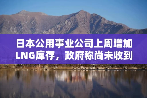 日本公用事业公司上周增加LNG库存，政府称尚未收到紧急供应请求