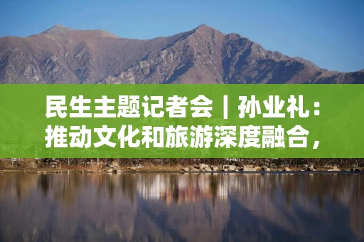 民生主题记者会｜孙业礼：推动文化和旅游深度融合，培育更多跟着演出去旅行等新品牌