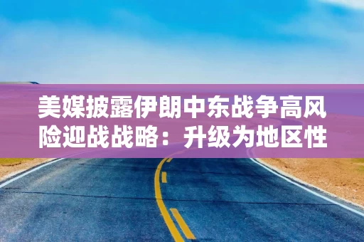 美媒披露伊朗中东战争高风险迎战战略：升级为地区性冲突