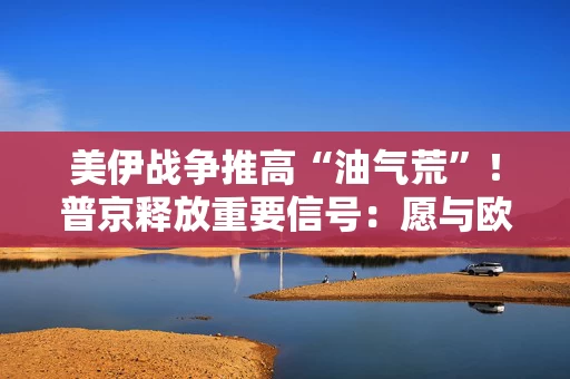 美伊战争推高“油气荒”！普京释放重要信号：愿与欧洲恢复合作