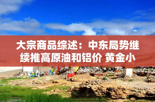 大宗商品综述：中东局势继续推高原油和铝价 黄金小幅下跌