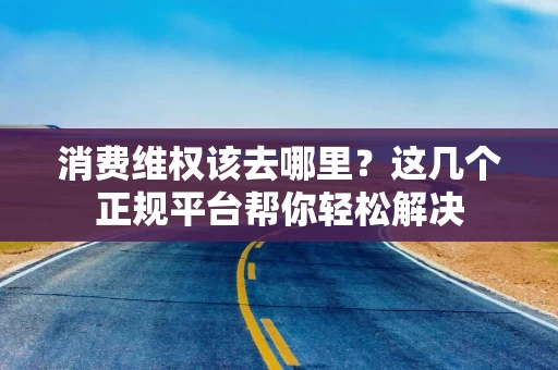 消费维权该去哪里？这几个正规平台帮你轻松解决