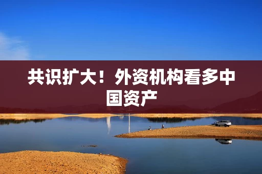 共识扩大！外资机构看多中国资产