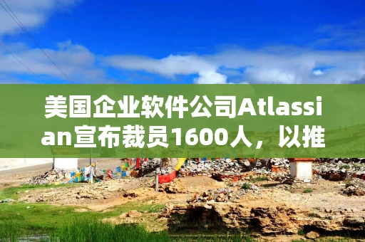 美国企业软件公司Atlassian宣布裁员1600人，以推进人工智能