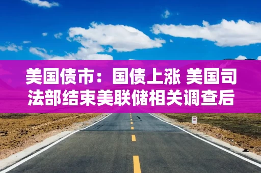 美国债市：国债上涨 美国司法部结束美联储相关调查后短端领涨