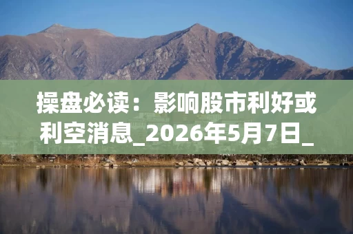 操盘必读：影响股市利好或利空消息_2026年5月7日_财经新闻