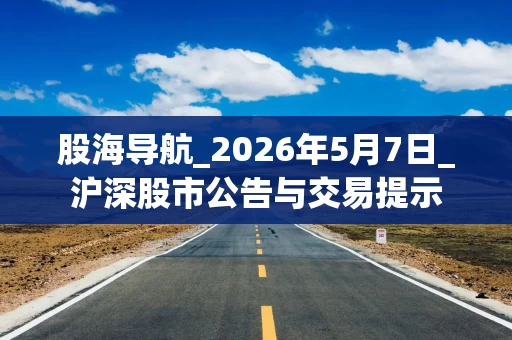 股海导航_2026年5月7日_沪深股市公告与交易提示
