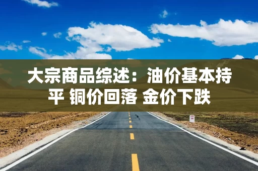 大宗商品综述：油价基本持平 铜价回落 金价下跌