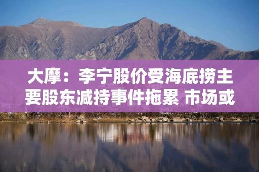 大摩:李宁股价受海底捞主要股东减持事件拖累 市场或有误读 大摩:李宁股价受海底捞主要股东减持事件拖累 市场或有误读