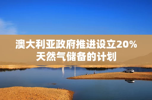 澳大利亚政府推进设立20%天然气储备的计划