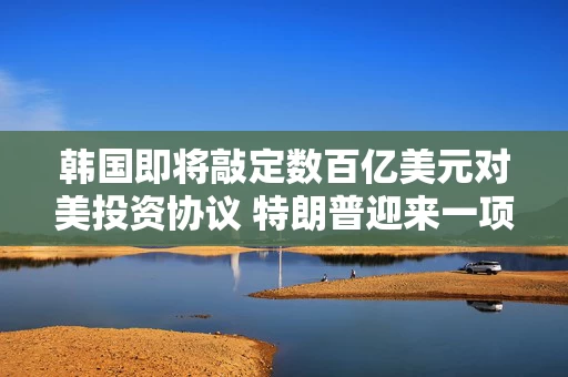 韩国即将敲定数百亿美元对美投资协议 特朗普迎来一项政绩 韩国即将敲定数百亿美元对美投资协议 特朗普迎来一项政绩