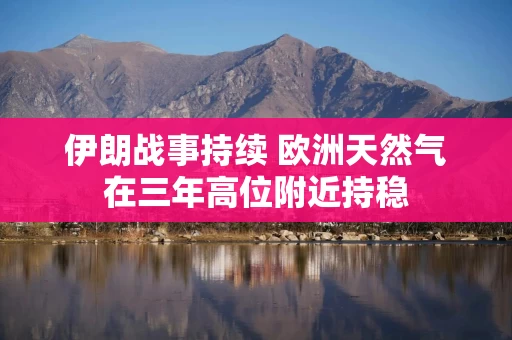 伊朗战事持续 欧洲天然气在三年高位附近持稳 伊朗战事持续 欧洲天然气在三年高位附近持稳