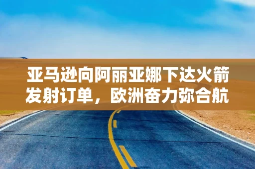 亚马逊向阿丽亚娜下达火箭发射订单,欧洲奋力弥合航天领域差距 亚马逊向阿丽亚娜下达火箭发射订单,欧洲奋力弥合航天领域差距