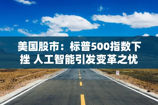 美国股市：标普500指数下挫 人工智能引发变革之忧席卷软件股