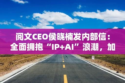 阅文CEO侯晓楠发内部信：全面拥抱“IP+AI”浪潮，加速布局AI漫剧