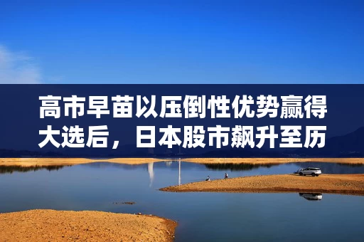 高市早苗以压倒性优势赢得大选后，日本股市飙升至历史新高