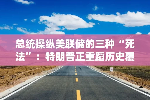 总统操纵美联储的三种“死法”：特朗普正重蹈历史覆辙？