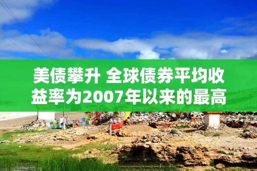 美债攀升 全球债券平均收益率为2007年以来的最高水平 美债攀升 全球债券平均收益率为2007年以来的最高水平