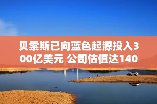 贝索斯已向蓝色起源投入300亿美元 公司估值达1400亿美元 贝索斯已向蓝色起源投入300亿美元 公司估值达1400亿美元