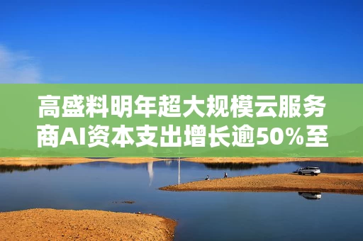 高盛料明年超大规模云服务商AI资本支出增长逾50%至1.2万亿美元