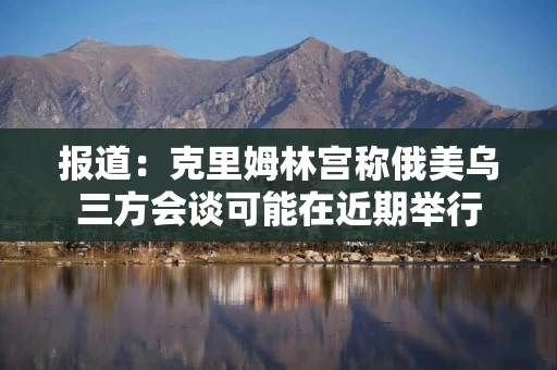 报道：克里姆林宫称俄美乌三方会谈可能在近期举行