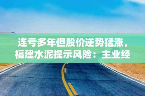 连亏多年但股价逆势猛涨,福建水泥提示风险:主业经营未有根本好转 连亏多年但股价逆势猛涨,福建水泥提示风险:主业经营未有根本好转