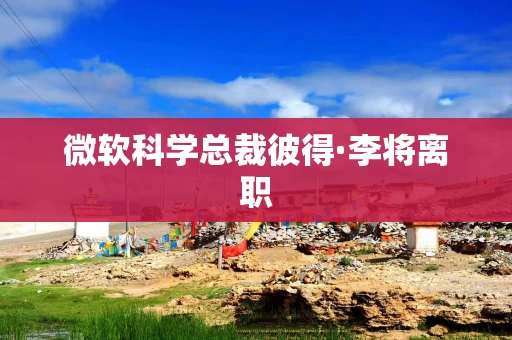 微软科学总裁彼得·李将离职 微软科学总裁彼得·李将离职