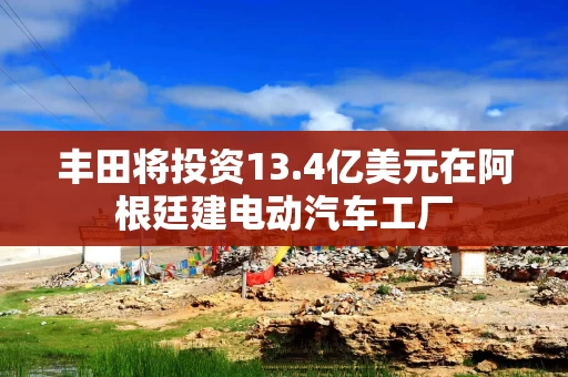 丰田将投资13.4亿美元在阿根廷建电动汽车工厂 丰田将投资13.4亿美元在阿根廷建电动汽车工厂