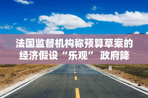法国监督机构称预算草案的经济假设“乐观” 政府降赤字计划面临风险 法国监督机构称预算草案的经济假设“乐观” 政府降赤字计划面临风险
