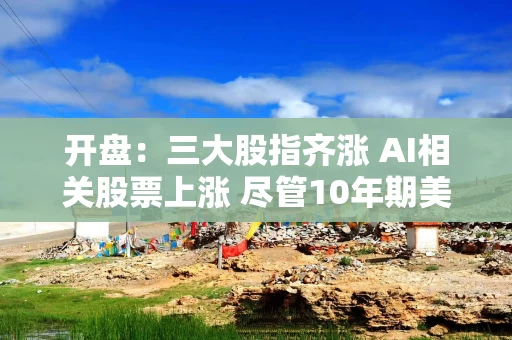 开盘:三大股指齐涨 AI相关股票上涨 尽管10年期美债收益率再创新高 开盘:三大股指齐涨 AI相关股票上涨 尽管10年期美债收益率再创新高