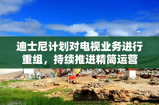 迪士尼计划对电视业务进行重组,持续推进精简运营 迪士尼计划对电视业务进行重组,持续推进精简运营
