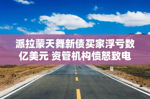 派拉蒙天舞新债买家浮亏数亿美元 资管机构愤怒致电承销行