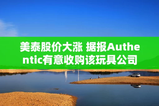 美泰股价大涨 据报Authentic有意收购该玩具公司 美泰股价大涨 据报Authentic有意收购该玩具公司