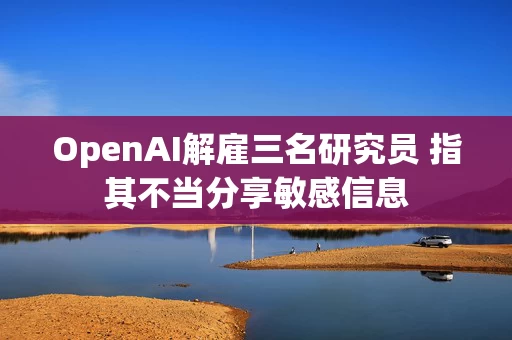 OpenAI解雇三名研究员 指其不当分享敏感信息 OpenAI解雇三名研究员 指其不当分享敏感信息