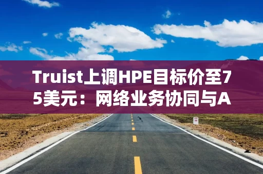 Truist上调HPE目标价至75美元:网络业务协同与AI需求被市场低估 Truist上调HPE目标价至75美元:网络业务协同与AI需求被市场低估